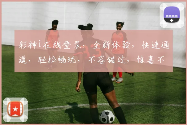 彩神i在线登录，全新体验，快速通道，轻松畅玩，不容错过，惊喜不断