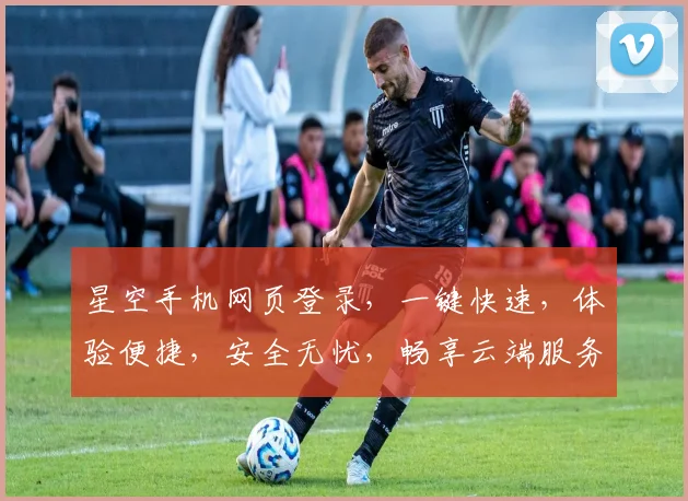 星空手机网页登录，一键快速，体验便捷，安全无忧，畅享云端服务三重保障，轻松登录